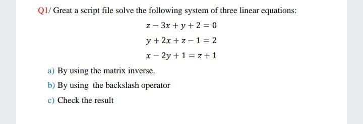 Q1/ Great a script file solve the following system of three linear equations:
z - 3x + y + 2 = 0
y + 2x + z – 1 = 2
x – 2y +1 = z +1
a) By using the matrix inverse.
b) By using the backslash operator
c) Check the result
