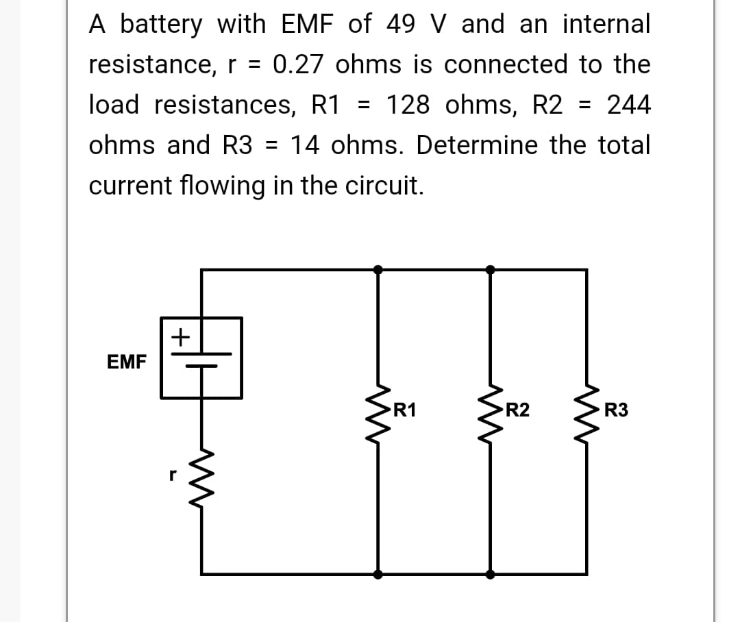 A battery with EMF of 49 V and an internal
resistance, r = 0.27 ohms is connected to the
load resistances, R1 = 128 ohms, R2
= 244
ohms and R3 =
14 ohms. Determine the total
current flowing in the circuit.
EMF
R1
R2
R3
+1
