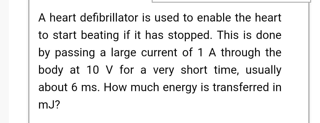 A heart defibrillator is used to enable the heart
to start beating if it has stopped. This is done
by passing a large current of 1 A through the
body at 10 V for a very short time, usually
about 6 ms. How much energy is transferred in
mJ?
