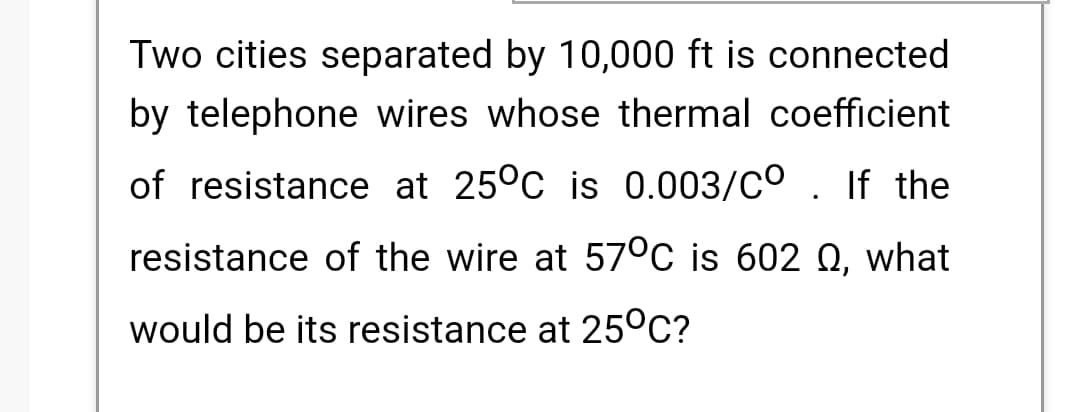 Two cities separated by 10,000 ft is connected
by telephone wires whose thermal coefficient
of resistance at 25°C is 0.003/CO . If the
resistance of the wire at 57°C is 602 Q, what
would be its resistance at 25°C?
