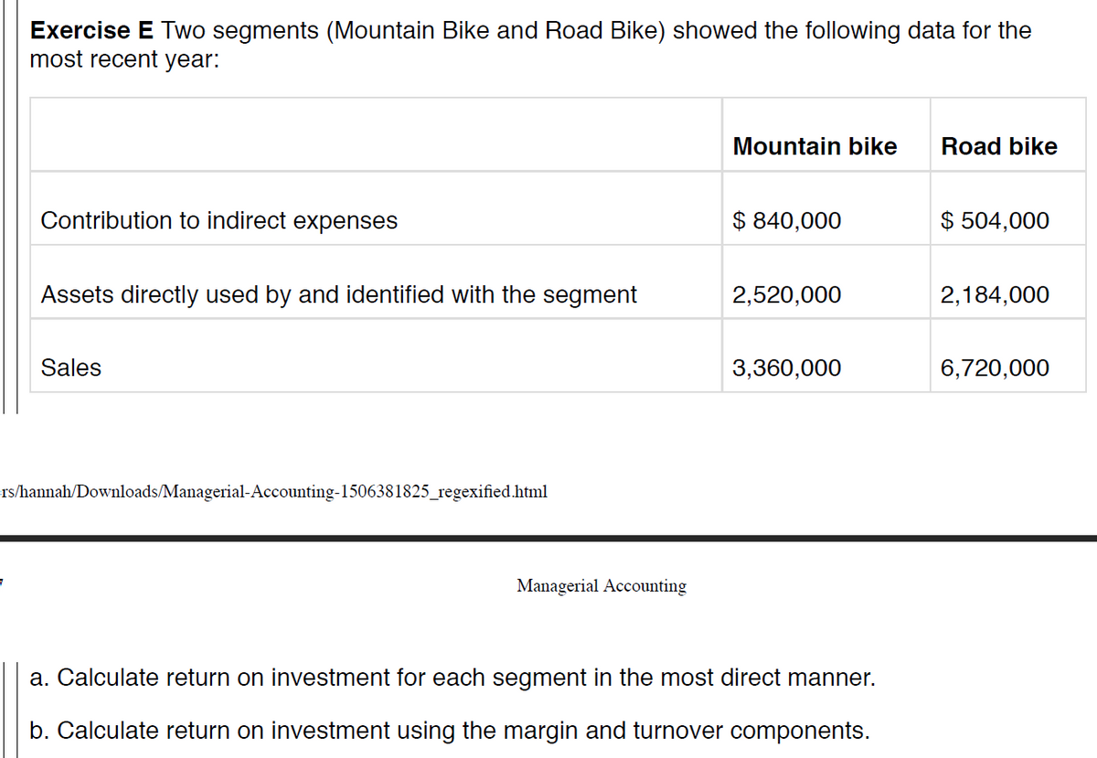Exercise E Two segments (Mountain Bike and Road Bike) showed the following data for the
most recent year:
Mountain bike
Road bike
Contribution to indirect expenses
$ 840,000
$ 504,000
Assets directly used by and identified with the segment
2,520,000
2,184,000
Sales
3,360,000
6,720,000
rs/hannah/Downloads/Managerial-Accounting-1506381825_regexified.html
Managerial Accounting
a. Calculate return on investment for each segment in the most direct manner.
b. Calculate return on investment using the margin and turnover components.
