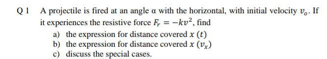 Q1 A projectile is fired at an angle a with the horizontal, with initial velocity v.. If
it experiences the resistive force F, = -kv², find
a) the expression for distance covered x (t)
b) the expression for distance covered x (vx)
c) discuss the special cases.
