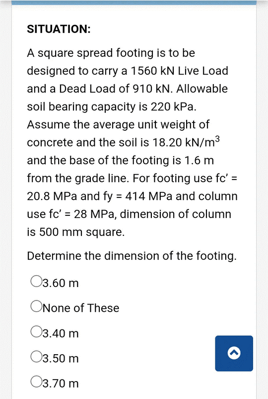 SITUATION:
A square spread footing is to be
designed to carry a 1560 kN Live Load
and a Dead Load of 910 kN. Allowable
soil bearing capacity is 220 kPa.
Assume the average unit weight of
concrete and the soil is 18.20 kN/m3
and the base of the footing is 1.6 m
from the grade line. For footing use fc' =
20.8 MPa and fy = 414 MPa and column
use fc' = 28 MPa, dimension of column
%3D
is 500 mm square.
Determine the dimension of the footing.
03.60 m
ONone of These
O3.40 m
O3.50 m
O3.70 m
