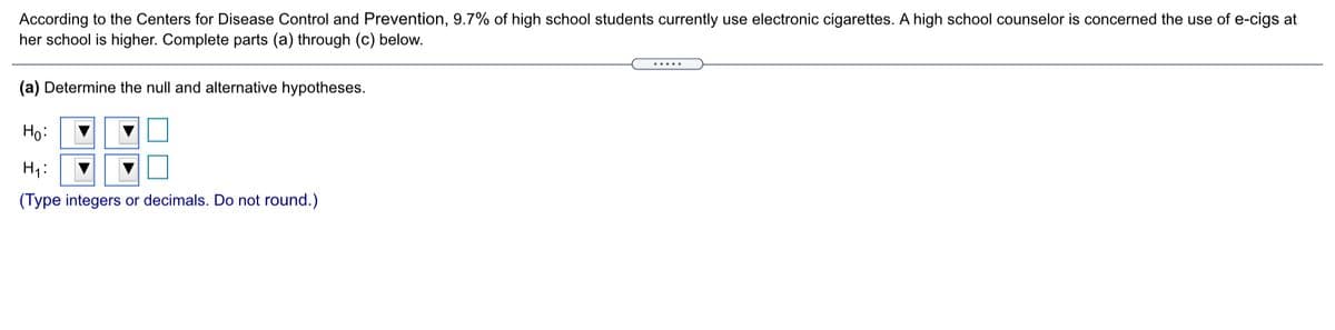 According to the Centers for Disease Control and Prevention, 9.7% of high school students currently use electronic cigarettes. A high school counselor is concerned the use of e-cigs at
her school is higher. Complete parts (a) through (c) below.
.....
(a) Determine the null and alternative hypotheses.
BE
Ho:
H1:
(Type integers or decimals. Do not round.)
