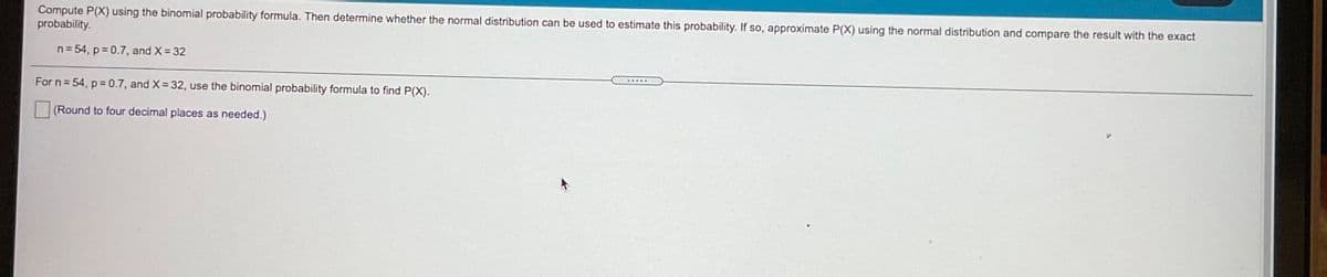 Compute P(X) using the binomial probability formula. Then determine whether the normal distribution can be used to estimate this probability. If so, approximate P(X) using the normal distribution and compare the result with the exact
probability.
n= 54, p = 0.7, and X= 32
For n = 54, p = 0.7, and X= 32, use the binomial probability formula to find P(X).
(Round to four decimal places as needed.)
