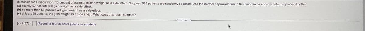 In studies for a medication, 10 percent of patients gained weight as a side effect. Suppose 564 patients are randomly selected. Use the normal approximation to the binomial to approximate the probability that
(a) exactly 57 patients will gain weight as a side effect.
(b) no more than 57 patients will gain weight as a side effect.
(c) at least 68 patients will gain weight as a side effect. What does this result suggest?
(a) P(57) =
(Round to four decimal places as needed)
%3D
