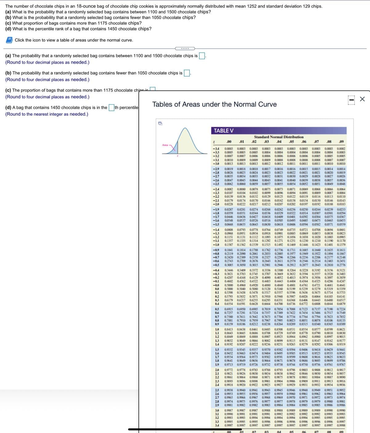 The number of chocolate chips in an 18-ounce bag of chocolate chip cookies is approximately normally distributed with mean 1252 and standard deviation 129 chips.
(a) What is the probability that a randomly selected bag contains between 1100 and 1500 chocolate chips?
(b) What is the probability that a randomly selected bag contains fewer than 1050 chocolate chips?
(c) What proportion of bags contains more than 1175 chocolate chips?
(d) What is the percentile rank of a bag that contains 1450 chocolate chips?
Click the icon to view a table of areas under the normal curve.
(a) The probability that a randomly selected bag contains between 1100 and 1500 chocolate chips is
(Round to four decimal places as needed.)
(b) The probability that a randomly selected bag contains fewer than 1050 chocolate chips is
(Round to four decimal places as needed.)
(c) The proportion of bags that contains more than 1175 chocolate chine ie
(Round to four decimal places as needed.)
Tables of Areas under the Normal Curve
(d) A bag that contains 1450 chocolate chips is in the th percentile
(Round to the nearest integer as needed.)
TABLE V
Standard Normal Distribution
.00
.01
.02
.03
.04
.05
.06
.07
.08
.09
Area
-3.4
0.0003
0.0005 0.0005 0.0005 0.0004 0.0004 0.0004 0.0004 0.0004
0.0005
0.0003
0.0003 0.0003
0.0003
0.0003 0.0003
0.0003
0.0003
0.0002
-3,3
-3.2
-3.1
-3.0
0.0004
0.0003
0.0007 0.0007 0.0006 0.0006
0.0006 0.0006 0.0006
0.0005 0.0005
0.0010
0.0013
0.0008
0.0011
0.0009
0.0009
0.0009
0.0008 0.0008 0.0008
0.0012 0.0011
0.0007 0.0007
0,0013 0.0013
0.0012
0.0011
0.0010 0.0010
-2.9
-2.8
-2.7
0.0019 0.0018 0.0018 0.0017
0.0026 0.0025 0.0024
0.0034 0.0033
0.0045
0.0060
0.0016 0.0016 0.0015 0.0015
0.0023
0.0031
0.0014 0.0014
0.0021
0.0023
0.0032
0.0043
0.0057
0.0022
0.0021
0.0020 0.0019
0.0035
0.0047
0.0062
0.0027
0.0037
0.0049
0,0026
0.0030
0.0040
0.0054
0.0029
0.0044
0.0059
0.0041
0.0055
0.0028
0.0038
0.0051
0.0036
-2.6
-2.5
0.0039
0.0052
0.0048
-2.4
-2.3
-2.2
-2.1
-2.0
0.0069
0.0091
0.0119
0.0158 0.0154 0.0150
0.0202 0.0197 0.0192
0.0082
0.0107
0.0139
0.0078
0.0104 0.0102
0.0136 0.0132 0.0129
0.0075
0.0099
0.0066
0.0087 0.0084
0.0080
0.0073 0.0071
0.0068
0.0064
0.0089
0.0116
0.0096
0.0094
0.0125 0.0122
0.0113
0.0110
0.0179
0.0228
0.0174
0.0222 0.0217 0.0212
0.0162
0.0207
0.0170 0.0166
0.0146
0.0143
0.0188 0.0183
-1.9
-1.8
-1.7
-1.6
0.0281 0.0274 0.0268
0.0351
0.0436 0.0427
0.0537
0.0262
0.0329 0.0322
0.0239
0.0301
0.0375
0.0465
0.0287
0.0359
0.0256 0.0250 0.0244
0.0314
0.0392
0.0485
0.0594
0.0233
0.0294
0.0367
0.0455
0.0559
0.0344
0.0336
0,0307
0.0446
0.0418
0.0409
0.0401
0.0384
0.0548
0.0526
0.0516
0.0505
0.0495
0.0475
-1.5
0.0668
0.0655
0.0643 0.0630
0.0618
0.0606
0.0582
0.0571
-1.4
-1.3
-1.2
-1.1
0.0808
0.0968
0.1151
0.1357
0.0749 0.0735
0.0901 0.0885
0.1075
0.1271
0.0793 0.0778
0.0764
0.0951 0.0934 0.0918
0.0721
0.0869
0.1056 0.1038
0.0708
0,0853
0.1020
0.1230 0.1210
0.0694 0.0681
0.0823
0.0985
0.1170
0.0838
0.1131 0.1112 0.1093
0.1335 0.1314 0.1292
0.1003
0.1190
0.1251
-1.0
0.1587
0.1562
0.1539
0.1515
0.1492 0.1469
0.1446
0.1423
0.1401
0.1379
-0.9
-0.8
-0.7
0.1841
0.2119
0.2420
0.2743
0.1814
0.2090
0,2389
0.1635
0.1894
0.2177
0.2483
0.1611
0.1867
0.2148
0.2451
0.2776
0.1788
0.2061
0.1762
0.2033
0.2358 0.2327
0.2643
0.1736 0.1711 0.1685
0.2005 0.1977 0.1949
0.2296 0.2266 0,2236
0.2611 0.2578 0.2546
0.2946 0.2912
0.1660
0.1922
0.2206
0.2514
0.2843
-0.6
-0,5
0.2709 0.2676
0.3085
0.3050
0.3015
0,2981
0.2877
0.2810
0.3409 0.3372
0.3783
-0.4
-0,3
-0.2
-0.1
0.3446
0.3821
0.4207
0.4602
0.3336
0.3707
0.4090
0.4483
0.3300
0.3669
0.4052
0.4443
0.3121
0.3483
0.3859
0.3264
0.3632
0.3228 0.3192
0.3557
0.3936
0.4325
0.3156
0.3520
0.3897
0.4286
0.4681
0.5319
0.3745
0.3594
0.3974
0.4168
0.4129
0.4562 0.4522
0.4960 0.4920
0.5040
0.4013
0.4364
0.4761
0.5239
0.5636
0.4404
0.5000
0.5000
0.5398
0.4880
0.5120
0.5517
0.4801
0.5199
0.5596
0.4247
0.4641
0.5359
0.5753
0.4840
0.5160
0.5557
0.5948
0.6331
0.6700
0.4721
0.5279
0.5675
-0.0
0.0
0.5080
0.1
0.5438 0.5478
0.5714
0.2
0.3
0.4
0.5793
0.6179
0.6554
0.5832 0.5871
0.6217
0.6255
0.6591
0.6628
0.5910
0.6293
0.6664
0.5987
0.6368
0.6736
0.6103
0.6480
0.6844
0.6141
0.6517
0.6879
0.6026
0.6406
0.6772
0.6064
0.6443
0.6808
0.5
0.6
0.6915
0.7257
0.6950
0.7291
0.6985
0.7324
0.7642
0.7939
0.8212
0.7019 0.7054 0.7088 0.7123
0.7357 0.7389 0.7422 0.7454
0.7157
0.7190 0.7224
0.7549
0.7852
0,8133
0.8389
0.7486
0.7517
0.7673
0.7967
0.8238
0.7823
0.8106
0.7
0.7580 0.761l
0.7910
0.7881
0.8159
0.7704 0.7734 0.7764
0.8051
0.8315
0.7995
0.8264
0.7794
0.8078
0.8340
0.8
0.8023
0.9
0.8186
0.8289
0,8365
1.0
1.1
1.2
1.3
14
0.8413
0.8643
0.8849
0.8438 0.8461
0.8686
0.8888
0.8485
0.8708
0.8907
0.8508
0.8729
0.8925
0.8531
0.8749
0.8944
0.8554
0.8770
0.8962
0.8577
0.8790
0.8980
0.8599
0.8621
0.8830
0.9015
0.8665
0.8810
0.8997
0.9162 0.9177
0.9306 0.9319
0,8869
0.9032
0.9192
0.9049
0.9207
0.9082
0.9236
0.9066
0.9099
0.9115
0.9251 0.9265
0.9131
0.9147
0.9292
0.9222
0.9279
0.9332
0.9452
0.9554
0.9641
0.9429
0.9535
1.5
1.6
1.7
1.8
0.9345 0.9357 0.9370 0.9382
0.9474
0.9573
0.9656
0.9394
0.9505
0.9599
0.9671 0.9678
0.9441
0.9545
0.9633
0.9706
0.9767
0.9406
0.9418
0.9463
0.9564
0.9649
0.9484
0.9515
0.9608
0.9686
0.9495
0.9525
0.9582
0.9664
0.9616
0.9693
0.9591
0.9625
0.9699
1.9
0.9713
0.9719
0.9726
0.9732
0.9738
0.9744
0.9750
0.9756
0.9761
2.0
2.1
2.2
0.9772
0.9821
0.9861
0.9893
0.9918
0.9778 0.9783
0.9826
0.9830
0.9864
0.9868
0.9788
0.9834
0.9871
0.9793
0.9838
0.9875
0.9904
0.9798
0.9842
0.9878
0.9803
0.9808
0.9846
0.9881
0.9850
0.9884
0.9812
0.9854
0.9887
0.9817
0.9857
0.9890
2.3
2.4
0.9916
0.9936
0.9896
0.9901
0.9925
0.9906
0.9929
0.9898
0.9909
0.9911
0.9913
0.9920
0.9922
0.9927
0.9931
0.9932
0.9934
2.5
2.6
2.7
0.9938
0.9953
0.9965
0.9940 0.9941
0.9955
0.9956
0.9943
0.9957
0.9968
0.9977
0.9983
0.9946
0.9960
0.9949 0.9951
0.9963
0.9973
0.9945
0.9959
0.9948
0.9961
0.9971
0.9979
0.9985
0.9952
0.9964
0.9974
0.9962
0.9966 0.9967
0.9969 0.9970
0.9972
2.8
2.9
0.9974
0.9981
0.9975
0.9982
0.9976
0.9982
0.9977 0.9978
0.9984
0.9984
0.9979
0.9980
0.9981
0.9986
0.9985
0.9986
3.0
3.1
3.2
0.9987
0.9991
0.9993
0.9988
0.9991
0.9994
0.9987
0.9989
0.9992
0.9994 0.9994
0.9990
0.9993
0.9995
0.9987
0.9988
0.9989
0.9989
0.9990
0.9990
0.9993
0.9992
0.9994
0.9991
0.9992
0.9992
0.9995
0.9993
0.9994
0.9995
3.3
3.4
0.9995
0.9997
0.9995
0.9997
0.9995
0.9997
0.9996
0.9997
0.9996
0.9997
0.9996
0.9996
0.9997
0.9996
0.9997
0.9996
0.9997
0.9997
0.9997
0.9998
00
01
02
04
05
06
07
08
09
