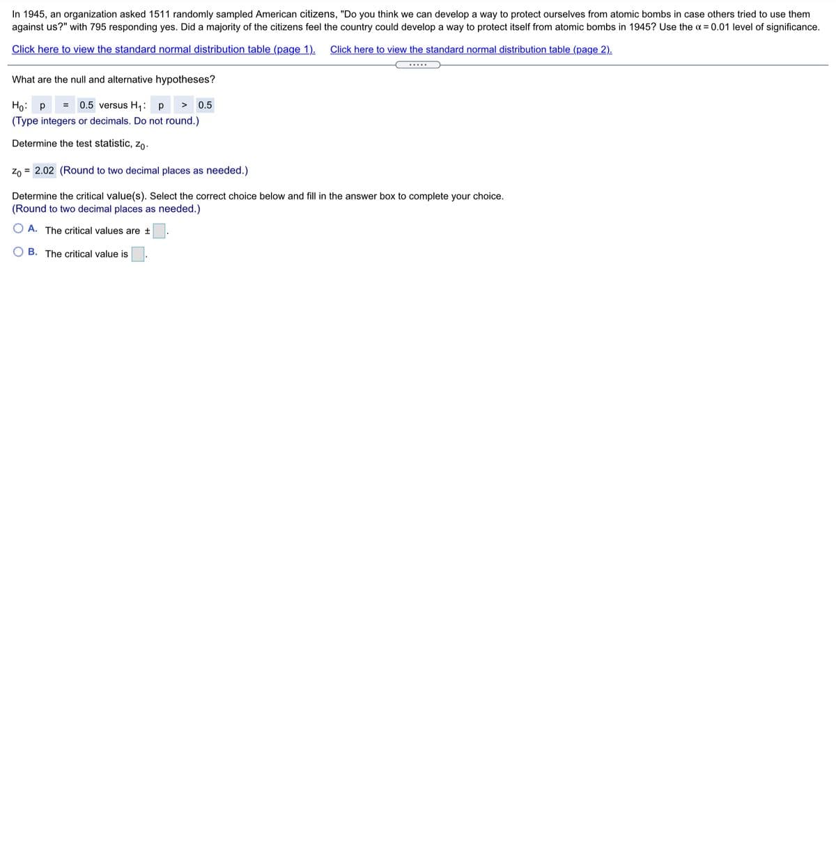 In 1945, an organization asked 1511 randomly sampled American citizens, "Do you think we can develop a way to protect ourselves from atomic bombs in case others tried to use them
against us?" with 795 responding yes. Did a majority of the citizens feel the country could develop a way to protect itself from atomic bombs in 1945? Use the a = 0.01 level of significance.
Click here to view the standard normal distribution table (page 1).
Click here to view the standard normal distribution table (page 2).
.....
What are the null and alternative hypotheses?
0.5 versus H;: p
Ho: p
(Type integers or decimals. Do not round.)
>
0.5
Determine the test statistic, zo-
Zo = 2.02 (Round to two decimal places as needed.)
Determine the critical value(s). Select the correct choice below and fill in the answer box to complete your choice.
(Round to two decimal places as needed.)
A. The critical values are ±
O B. The critical value is
