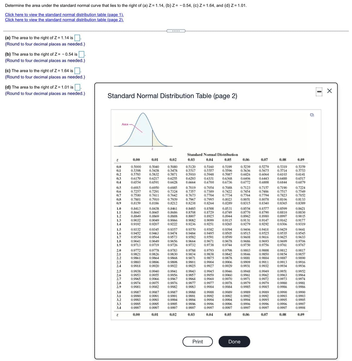 Determine the area under the standard normal curve that lies to the right of (a) Z = 1.14, (b) Z = - 0.54, (c) Z = 1.64, and (d) Z= 1.01.
Click here to view the standard normal distribution table (page 1).
Click here to view the standard normal distribution table (page 2).
.....
(a) The area to the right of Z= 1.14 is.
(Round to four decimal places as needed.)
(b) The area to the right of Z= - 0.54 is.
(Round to four decimal places as needed.)
(c) The area to the right of Z= 1.64 is.
(Round to four decimal places as needed.)
(d) The area to the right of Z = 1.01 is.
(Round to four decimal places as needed.)
Standard Normal Distribution Table (page 2)
Area
Standard Nomal Distribution
0.00
0.01
0.02
0.03
0.04
0.05
0.06
0.07
0.08
0.09
0.5000
0.5398
0.5793
0.5040
0.5438
0.5080
0.5478
0.5871
0.6255
0.6628
0.5160
0.5557
0.5948
0.6331
0.6700
0.5199
0.5596
0.5987
0.5239
0.5636
0.6026
0.6406
0.6772
0.5279
0.5675
0.6064
0.5319
0.5714
0.6103
0.5359
0.5753
0.6141
0.0
0.5120
0.5517
0.5910
0.1
0.2
0.3
0.4
0.5832
0.6443
0.6808
0.6179
0.6217
0.6293
0.6368
0.6480
0.6844
0.6517
0.6554
0.6591
0.6664
0.6736
0.6879
0.6915
0.7257
0.7580
0.7881
0.8159
0.6950
0.7291
0.7611
0.7910
0.8186
0.6985
0.7324
0.7642
0.7939
0.8212
0.7019
0.7357
0.7673
0.7967
0.8238
0.7054
0.7389
0.7704
0.7995
0.8264
0.7088
0.7422
0.7734
0.7123
0.7454
0.7764
0.8051
0.8315
0.7157
0.7486
0.7794
0.8078
0.8340
0.7190
0.7517
0.7823
0.7224
0.7549
0.7852
0.8133
0.8389
0.5
0.6
0.7
0.8
0.9
0.8023
0.8289
0.8106
0.8365
0.8485
0.8708
0.8907
0.9082
0.9236
0.8531
0.8749
0.8944
0.8554
0.8770
0.8962
0.8577
0.8790
0.8980
0.8599
0.8810
0.8997
0.9162
0.9306
1.0
1.1
0.8413
0.8643
0.8849
0.8438
0.8461
0.8508
0.8729
0.8925
0.9099
0.9251
0.8621
0.8830
0.90 15
0.9177
0.9319
0.8665
0.8869
0.8686
0.8888
1.2
1.3
1.4
0.9032
0.9192
0.9049
0.9207
0.9066
0.9115
0.9265
0.9131
0.9147
0.9292
0.9222
0.9279
0.9332
0.9452
0.9554
0.9641
0.9713
0.9345
0.9463
0.9564
0.9649
0.9719
0.9357
0.9418
0.9525
0.9616
0.9693
0.9756
1.5
1.6
1.7
0.9474
0.9573
0.9656
0.9726
0.9370
0.9484
0.9382
0.9495
0.9591
0.9394
0.9505
0.9599
0.9678
0.9744
0.9406
0.9515
0.9608
0.9429
0.9535
0.9625
0.9441
0.9545
0.9633
0.9582
1.8
1.9
0.9664
0.9732
0.9671
0.9738
0.9686
0.9699
0.9761
0.9706
0.9750
0.9767
0.9772
0.9821
2.0
2.1
2.2
2.3
2.4
0.9783
0.9830
0.9868
0.9898
0.9922
0.9812
0.9854
0.9887
0.9778
0.9788
0.9793
0.9798
0.9803
0.9846
0.9881
0.9909
0.9931
0.9808
0.9850
0.9884
0.9911
0.9932
0.9817
0.9857
0.9890
0.9916
0.9936
0.9826
0.9864
0.9834
0.9871
0.9901
0.9925
0.9838
0.9875
0.9904
0.9927
0.9842
0.9878
0.9861
0.9893
0.9918
0.9913
0.9934
0.9896
0.9906
0.9920
0.9929
0.9943
0.9957
0.9968
0.9945
0.9959
0.9969
0.9946
2.5
2.6
2.7
0.9951
0.9963
0.9973
0.9938
0.9940
0.9955
0.9966
0.9941
0.9956
0.9967
0.9948
0.9961
0.9949
0.9952
0.9964
0.9974
0.9953
0.9965
0.9974
0.9981
0.9960
0.9970
0.9971
0.9979
0.9985
0.9962
0.9972
0.9979
0.9985
0.9975
0.9982
0.9977
0.9983
0.9978
0.9984
0.9980
0.9986
2.8
0.9976
0.9977
0.9984
0.9981
0.9986
2.9
0.9982
3.0
3.1
3.2
3.3
3.4
0.9987
0.9990
0.9993
0.9987
0.9991
0.9993
0.9
0.9992
0.9994
0.9987
0.9988
0.9991
0.9994
0.9996
0.9997
0.9988
0.9992
0.9994
0.9989
0.99
0.9992
0.9995
0.9990
0.9991
0.9994
0.9992
0.9994
0.9990
0.9993
0.9995
0.9993
0.9995
0.9996
0.9997
0.9995
0.9997
0.9995
0.9997
0.9996
0,9996
0.9997
0.9996
0.9997
0.9995
0.9996
0.9997
0.9997
0.9997
0.9997
0.9998
0.00
0.01
0.02
0.03
0.04
0.05
0,06
0.07
0.08
0.09
Print
Done
