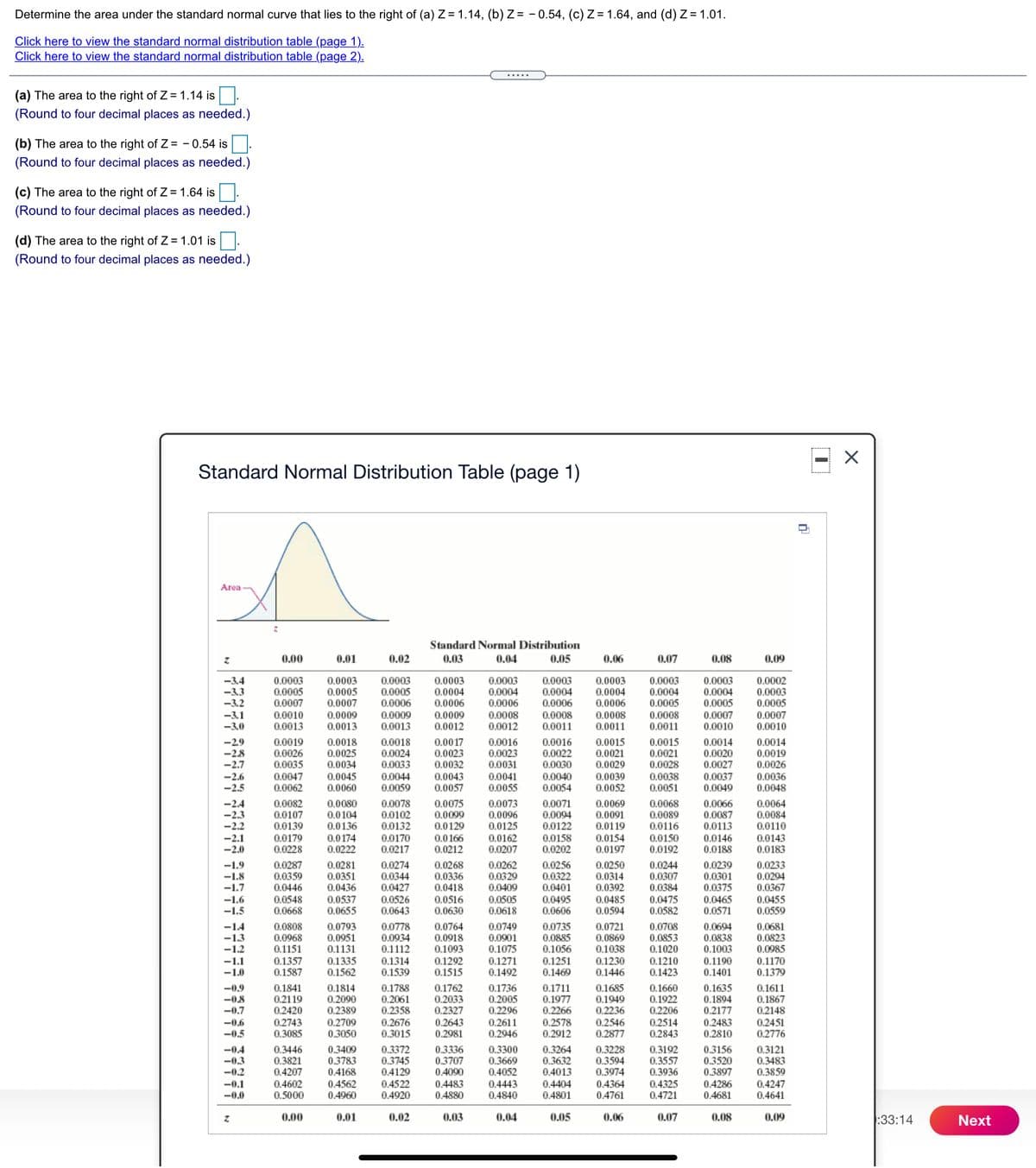 Determine the area under the standard normal curve that lies to the right of (a) Z = 1.14, (b) Z = - 0.54, (c) Z = 1.64, and (d) Z= 1.01.
Click here to view the standard normal distribution table (page 1).
Click here to view the standard normal distribution table (page 2).
.....
(a) The area to the right of Z =1.14 is.
(Round to four decimal places as needed.)
(b) The area to the right of Z = - 0.54 is.
(Round to four decimal places as needed.)
(c) The area to the right of Z =1.64 is.
(Round to four decimal places as needed.)
(d) The area to the right of Z = 1.01 is.
(Round to four decimal places as needed.)
Standard Normal Distribution Table (page 1)
Area
Standard Normal Distribution
0.00
0.01
0.02
0.03
0.04
0.05
0.06
0.07
0.08
0.09
-3.4
-3.3
-3.2
-3.1
-3.0
0.0003
0.0005
0.0007
0.0010
0.0013
0.0003
0.0005
0.0006
0.0003
0.0004
0.0006
0.0003
0.0004
0.0006
0.0008
0.0012
0.0003
0.0004
0.0006
0.0003
0.0004
0.0006
0.0002
0.0003
0.0005
0.0007
0.0010
0.0003
0.0003
0.0003
0.0005
0.0007
0.0004
0.0005
0.0004
0.0005
0.0008
0.0011
0.0009
0.0013
0.0009
0.0013
0.0009
0.0012
0.0008
0.0011
0.0008
0.0011
0.0007
0.0010
-29
-2.8
-2.7
0.0019
0.0026
0.0035
0.0047
0.0062
0.0018
0.0025
0.0034
0.0018
0.0024
0.0033
0.0044
0.0059
0.0017
0.0023
0.0032
0.0043
0.0057
0.0016
0.0023
0.0031
0.0016
0.0022
0.0030
0.0015
0.0021
0.0029
0.0039
0.0052
0.0015
0.0021
0.0028
0.0014
0.0020
0.0027
0.0037
0.0049
0.0014
0.0019
0.0026
0.0036
0.0048
-2.6
-2.5
0.0045
0.0060
0.0041
0.0055
0.0040
0.0054
0.0038
0.0051
0.0071
0.0094
0.0122
0.0158
0.0202
0.0066
0.0087
0.0113
-2.4
0.0082
0.0107
0.0080
0.0104
0.0078
0.0075
0.0099
0.0129
0.0073
0.0069
0.0091
0.0119
0.0068
0.0089
0.0116
0.0064
0.0084
0.0102
0.0132
0.0170
0.0217
-2.3
-2.2
0.0096
0.0125
-2.1
-2.0
0.0139
0.0179
0.0228
0.0136
0.0174
0.0222
0.0150
0.0192
0.0110
0.0143
0.0183
0.0166
0.0162
0.0154
0.0197
0.0146
0.0212
0.0207
0.0188
0.0268
-1.9
-1.8
-1.7
0.0287
0.0359
0.0446
0.0548
0.0668
0.0281
0.0351
0.0436
0.0274
0.0344
0.0427
0.0526
0.0643
0.0262
0.0329
0.0409
0.0505
0.0618
0.0256
0.0322
0.0401
0.0250
0.0314
0.0392
0.0244
0.0307
0.0384
0.0475
0.0582
0.0239
0.0301
0.0375
0.0233
0.0294
0.0367
0.0336
0.0418
-1.6
-1.5
0.0537
0.0655
0.0516
0.0630
0.0495
0.0606
0.0485
0.0594
0.0465
0.0571
0.0455
0.0559
0.0808
0.0968
0.0793
0.0951
0.1131
0.1335
0.1562
0.0778
0.0934
0.1112
0.1314
0.1539
0.0764
0.0918
0.1093
0.1292
0.1515
0.0708
0.0853
0.1020
0.0749
0.0735
0.0885
0.1056
0.1251
0.1469
-14
-1.3
-1.2
0.0721
0.0869
0.0694
0.0838
0.1003
0.0681
0.0823
0.0985
0.1151
0.1357
0.1587
0.0901
0.1075
0.1271
0.1492
0.1038
0.1230
-1.1
-1.0
0.1210
0.1423
0.1190
0.1401
0.1170
0.1379
0.1446
0.1814
0.2090
0.2389
0.1788
0.2061
0.2358
0.2676
0.3015
0.1762
0.2033
0.2327
0.1736
0.2005
0.2296
0.2611
0.2946
0.1711
0.1977
0.2266
0.1685
0.1949
0.2236
0.2546
0.2877
0.1660
0.1922
0.2206
0.2514
0.2843
0.1635
0.1894
0.2177
0.2483
0.2810
0.1611
0.1867
0.2148
-0.9
-08
-0.7
0.1841
0.2119
0.2420
0.2743
0.3085
0.2709
0.3050
0.2643
0.2981
0.2578
0.2912
0.2451
0.2776
-0.6
-0,5
-0.4
-0.3
0.3446
0.3821
0.4207
0.4602
0.5000
0.3409
0.3783
0.4168
0.3372
0.3745
0.4129
0.4522
0.4920
0.3336
0.3707
0.4090
0.4483
0.4880
0.3300
0.3669
0.4052
0.4443
0.4840
0.3264
0.3632
0.4013
0.3228
0.3594
0.3974
0.4364
0.4761
0.3192
0.3557
0.3936
0.4325
0.4721
0.3156
0.3520
0.3897
0.4286
0.4681
0.3121
0.3483
0.3859
0.4247
0.4641
-0.2
-0.1
-0.0
0.4562
0.4960
0.4404
0.4801
0.00
0.01
0.02
0.03
0.04
0.05
0.06
0.07
0.08
0.09
:33:14
Next
