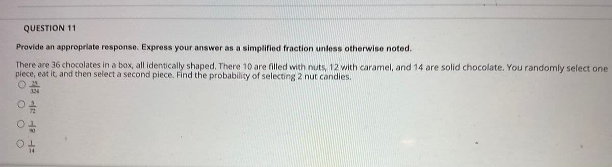 QUESTION 11
Provide an appropriate response. Express your answer as a simplified fraction unless otherwise noted.
There are 36 chocolates in a box, all identically shaped. There 10 are filled with nuts, 12 with caramel, and 14 are solid chocolate. You randomly select one
piece, eat it, and then select a second piece. Find the probability of selecting 2 nut candies.
324
O O O
