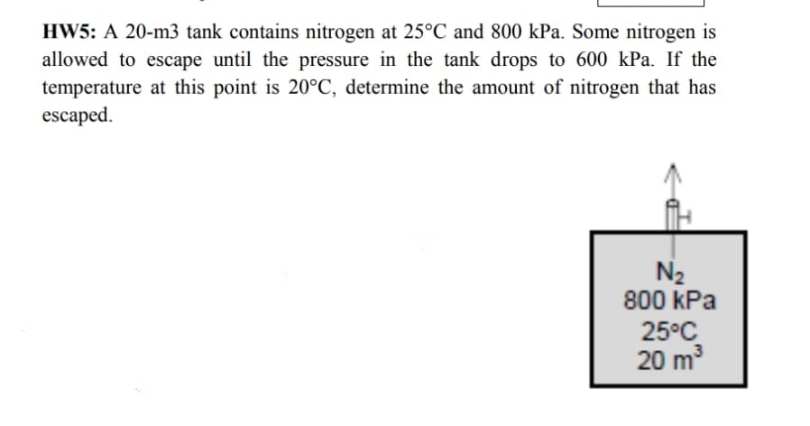 HW5: A 20-m3 tank contains nitrogen at 25°C and 800 kPa. Some nitrogen is
allowed to escape until the pressure in the tank drops to 600 kPa. If the
temperature at this point is 20°C, determine the amount of nitrogen that has
escaped.
N₂
800 kPa
25°C
3
20 m³
