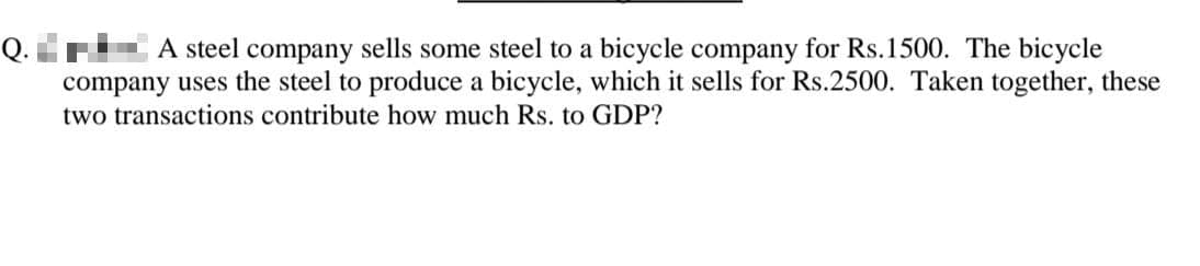 A steel company sells some steel to a bicycle company for Rs.1500. The bicycle
company uses the steel to produce a bicycle, which it sells for Rs.2500. Taken together, these
two transactions contribute how much Rs. to GDP?