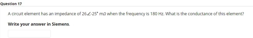 Question 17
A circuit element has an impedance of 26 Z-25° mo when the frequency is 180 Hz. What is the conductance of this element?
Write your answer in Siemens.