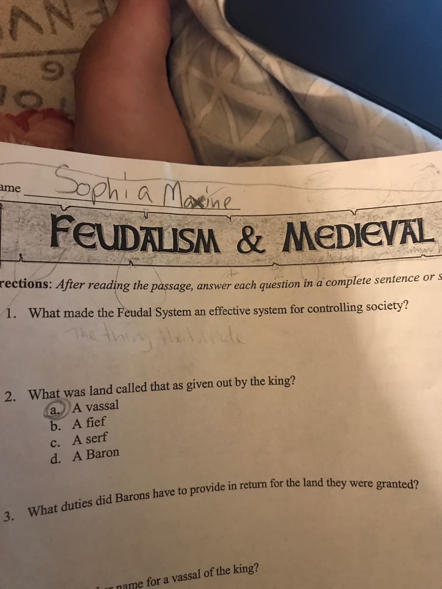 AN
6.
Sophia Marine
FEUDALISM & MEDIEVAL
ame
rections: After reading the passage, answer each question in a complete sentence or s
1. What made the Feudal System an effective system for controlling society?
The thin thetde
2. What was land called that as given out by the king?
a. A vassal
b. A fief
C. A serf
d. A Baron
Ir name for a vassal of the king?
