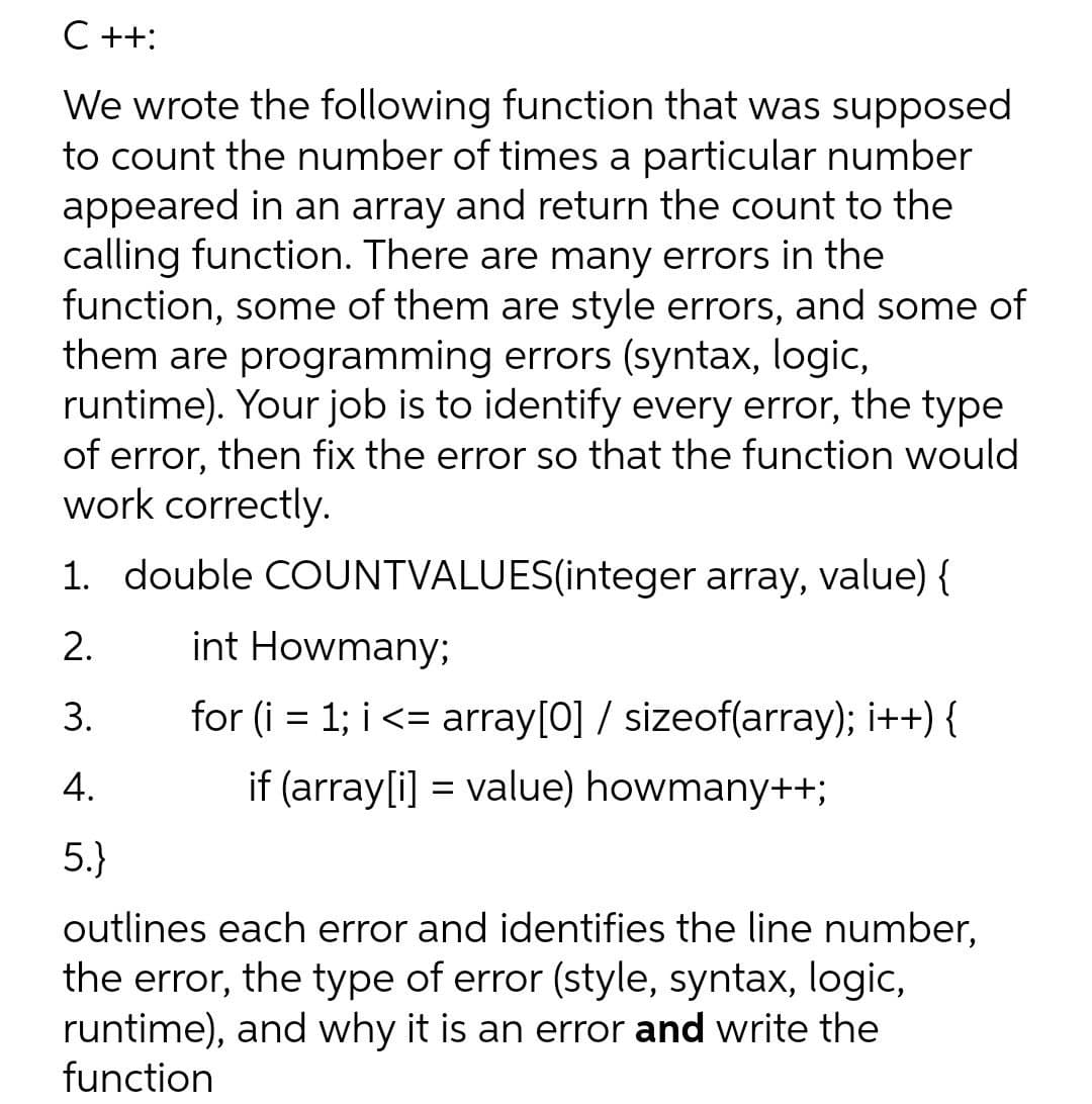 C ++:
We wrote the following function that was supposed
to count the number of times a particular number
appeared in an array and return the count to the
calling function. There are many errors in the
function, some of them are style errors, and some of
them are programming errors (syntax, logic,
runtime). Your job is to identify every error, the type
of error, then fix the error so that the function would
work correctly.
1. double COUNTVALUES(integer array, value) {
2.
int Howmany;
3.
for (i = 1; i <= array[0] / sizeof(array); i++) {
%3|
4.
if (array[i] = value) howmany++;
5.}
outlines each error and identifies the line number,
the error, the type of error (style, syntax, logic,
runtime), and why it is an error and write the
function
