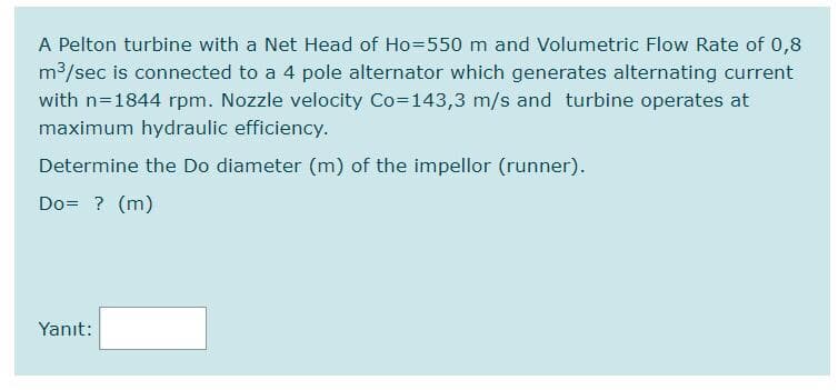 A Pelton turbine with a Net Head of Ho=550 m and Volumetric Flow Rate of 0,8
m3/sec is connected to a 4 pole alternator which generates alternating current
with n=1844 rpm. Nozzle velocity Co=143,3 m/s and turbine operates at
maximum hydraulic efficiency.
Determine the Do diameter (m) of the impellor (runner).
Do= ? (m)
Yanıt:
