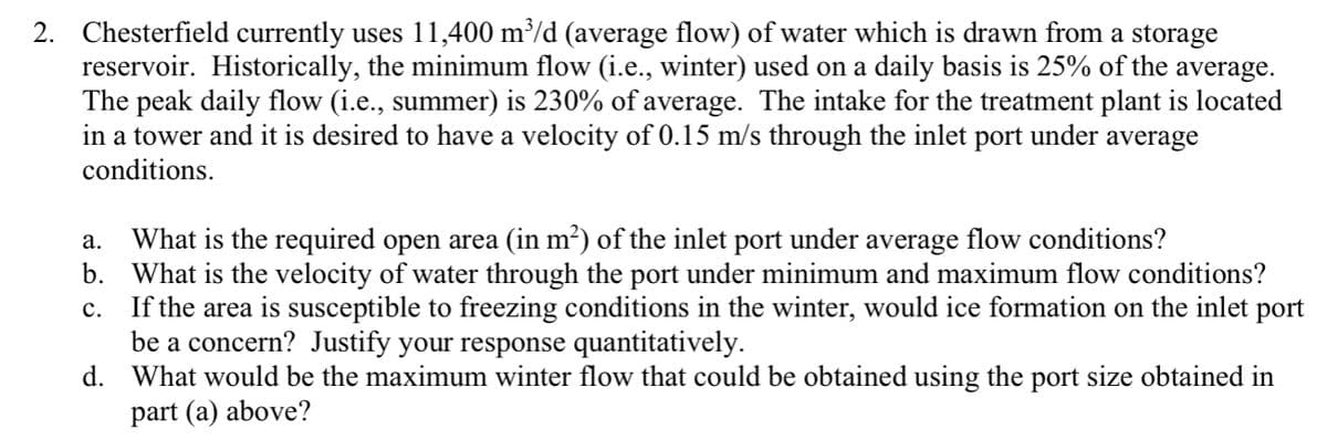 2. Chesterfield currently uses 11,400 m³/d (average flow) of water which is drawn from a storage
reservoir. Historically, the minimum flow (i.e., winter) used on a daily basis is 25% of the average.
The peak daily flow (i.e., summer) is 230% of average. The intake for the treatment plant is located
in a tower and it is desired to have a velocity of 0.15 m/s through the inlet port under average
conditions.
What is the required open area (in m²) of the inlet port under average flow conditions?
b. What is the velocity of water through the port under minimum and maximum flow conditions?
If the area is susceptible to freezing conditions in the winter, would ice formation on the inlet port
be a concern? Justify your response quantitatively.
d. What would be the maximum winter flow that could be obtained using the port size obtained in
part (a) above?
а.
с.
