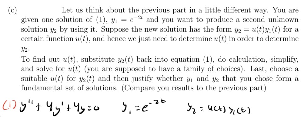 Let us think about the previous part in a little different way. You are
-2t and you want to produce a second unknown
u(t)y1(t) for a
certain function u(t), and hence we just need to determine u(t) in order to determine
given one solution of (1), yi =
solution y2 by using it. Suppose the new solution has the form y2
Y2.
To find out u(t), substitute y2(t) back into equation (1), do calculation, simplify,
and solve for u(t) (you are supposed to have a family of choices). Last, choose a
suitable u(t) for y2(t) and then justify whether y1 and Y2 that you chose form a
fundamental set of solutions. (Compare you results to the previous part)
