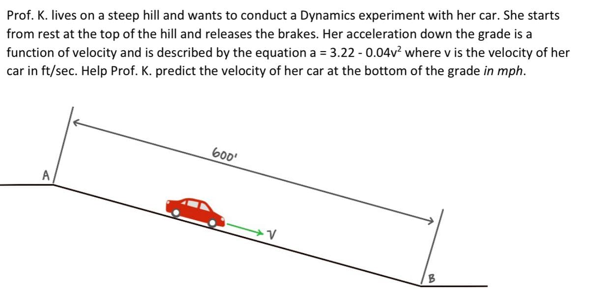 Prof. K. lives on a steep hill and wants to conduct a Dynamics experiment with her car. She starts
function of velocity and is described by the equation a = 3.22 - 0.04v² where v is the velocity of her
car in ft/sec. Help Prof. K. predict the velocity of her car at the bottom of the grade in mph.
from rest at the top of the hill and releases the brakes. Her acceleration down the grade is a
600'
B
