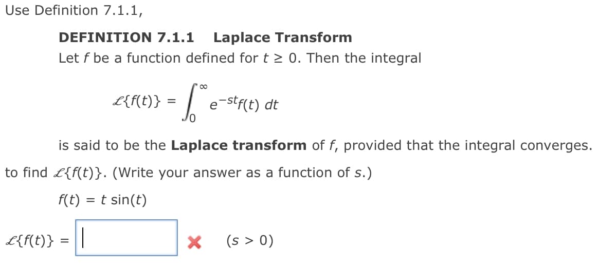 Use Definition 7.1.1,
DEFINITION 7.1.1
Laplace Transform
Let f be a function defined for t > 0. Then the integral
L{f(t)} :
e-stf(t) dt
is said to be the Laplace transform of f, provided that the integral converges.
to find L{f(t)}. (Write your answer as a function of s.)
F(t) = t sin(t)
L{f(t)}
(s > 0)
