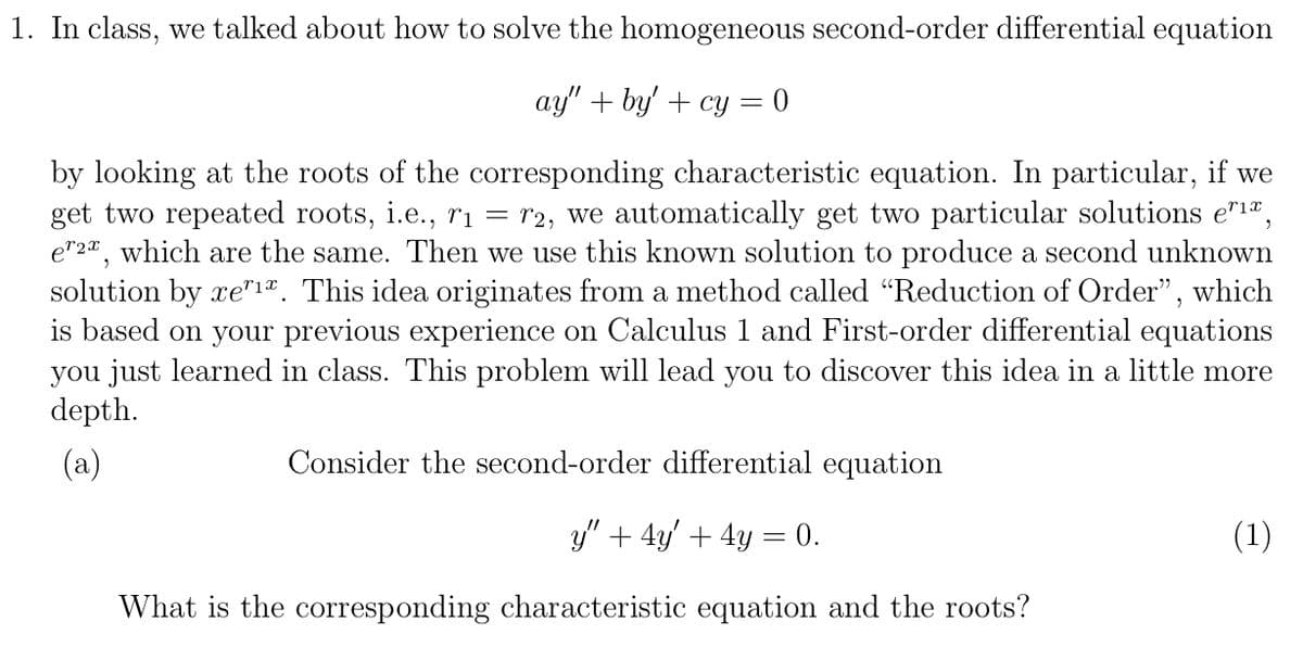 1. In class, we talked about how to solve the homogeneous second-order differential equation
ay" + by' + cy =
by looking at the roots of the corresponding characteristic equation. In particular, if we
get two repeated roots, i.e., ri = r2, we automatically get two particular solutions e"1",
e"2", which are the same. Then we use this known solution to produce a second unknown
solution by xe"1®. This idea originates from a method called “Reduction of Order", which
is based on your previous experience on Calculus 1 and First-order differential equations
you just learned in class. This problem will lead you to discover this idea in a little more
depth.
(a)
Consider the second-order differential equation
y" + 4y' + 4y = 0.
(1)
What is the corresponding characteristic equation and the roots?
