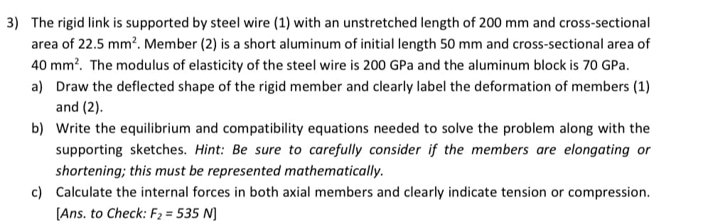 3) The rigid link is supported by steel wire (1) with an unstretched length of 200 mm and cross-sectional
area of 22.5 mm?. Member (2) is a short aluminum of initial length 50 mm and cross-sectional area of
40 mm?. The modulus of elasticity of the steel wire is 200 GPa and the aluminum block is 70 GPa.
a) Draw the deflected shape of the rigid member and clearly label the deformation of members (1)
and (2).
b) Write the equilibrium and compatibility equations needed to solve the problem along with the
supporting sketches. Hint: Be sure to carefully consider if the members are elongating or
shortening; this must be represented mathematically.
c) Calculate the internal forces in both axial members and clearly indicate tension or compression.
[Ans. to Check: F2 = 535 N]
