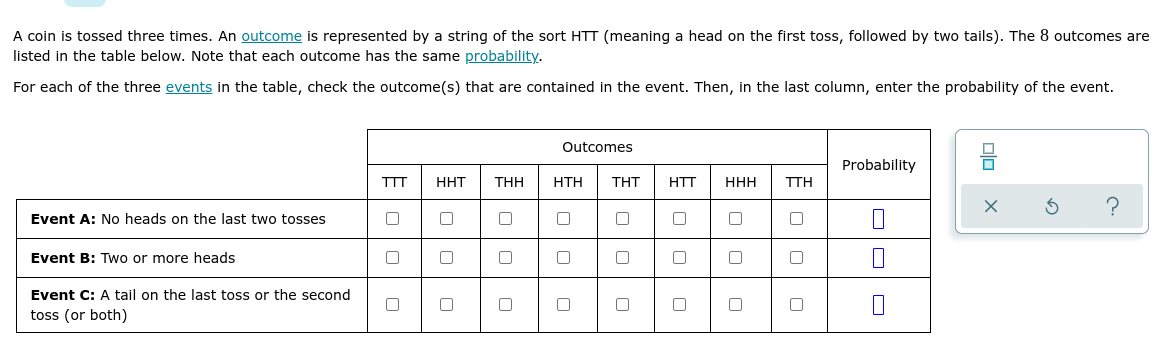A coin is tossed three times. An outcome is represented by a string of the sort HTT (meaning a head on the first toss, followed by two tails). The 8 outcomes are
listed in the table below. Note that each outcome has the same probability.
For each of the three events in the table, check the outcome(s) that are contained in the event. Then, in the last column, enter the probability of the event.
Outcomes
Probability
TTT
HHT
THH
НTH
ΤΗΤ
HTT
HHH
TTH
Event A: No heads on the last two tosses
Event B: Two or more heads
Event C: A tail on the last toss or the second
toss (or both)
olo X
O O
