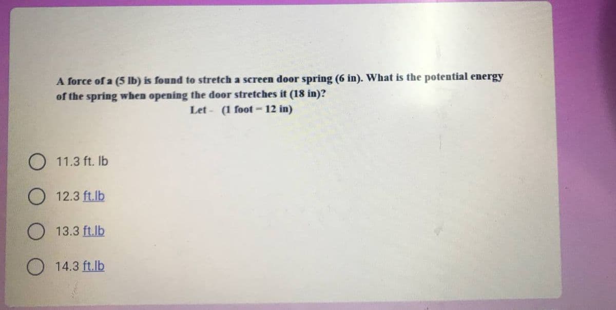 A force of a (5 Ib) is found to stretch a screen door spring (6 in). What is the potential energy
of the spring when opening the door stretches it (18 in)?
Let - (1 foot = 12 in)
O 11.3 ft. Ib
O 12.3 ft.lb
O 13.3 ft.lb
O 14.3 ft.lb

