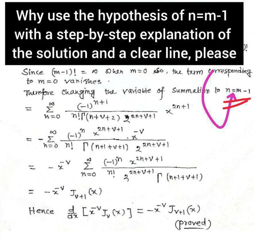 Why use the hypothesis of n=m-1
with a step-by-step explanation of
the solution and a clear line, please
= 0 Ohen m = 0 A5o, the term yresponding
Since (m-1)!
to m =o vanisnes
Therepre Changimg tue variable of Summation to n=m -)
2n+1
Σ
n=0 n!r(n+v+2) 2an+V+1
2n+ V+1
(-1)" x
n=a n! P(n+l +v+1) 22n+V+1
8.
- V
* (-1n x2h+V+1
2n+V+1
3
r (n+1+v+1)
ーズ
レ+」 (x)
-V
Hence a [zVJ, (x)] = -x JvH (x)
(Proved)
%3D
