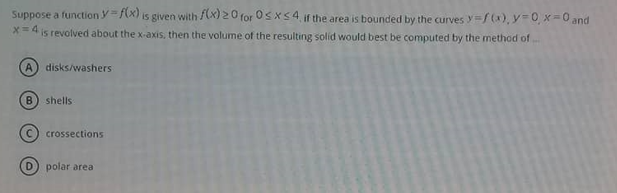 Suppose a function y=f(x) is given with (x) 20 for Osxs4, if the area is bounded by the curves y/(x), y 0 x=0 and
x=4 is revolved about the x-axis, then the volume of the resulting solid would best be computed by the method of
A disks/washers
B) shells
crossections
polar area
