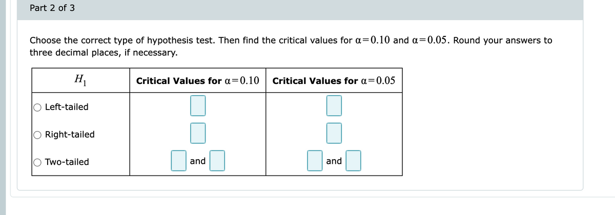 Part 2 of 3
Choose the correct type of hypothesis test. Then find the critical values for a=0.10 and a=0.05. Round your answers to
three decimal places, if necessary.
H₁
Left-tailed
Right-tailed
Two-tailed
Critical Values for a=0.10 Critical Values for a=0.05
and
and