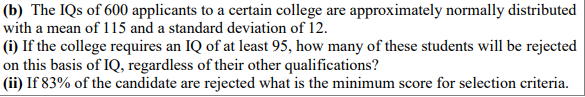 (b) The IQs of 600 applicants to a certain college are approximately normally distributed
with a mean of 115 and a standard deviation of 12.
(i) If the college requires an IQ of at least 95, how many of these students will be rejected
on this basis of IQ, regardless of their other qualifications?
(ii) If 83% of the candidate are rejected what is the minimum score for selection criteria.
