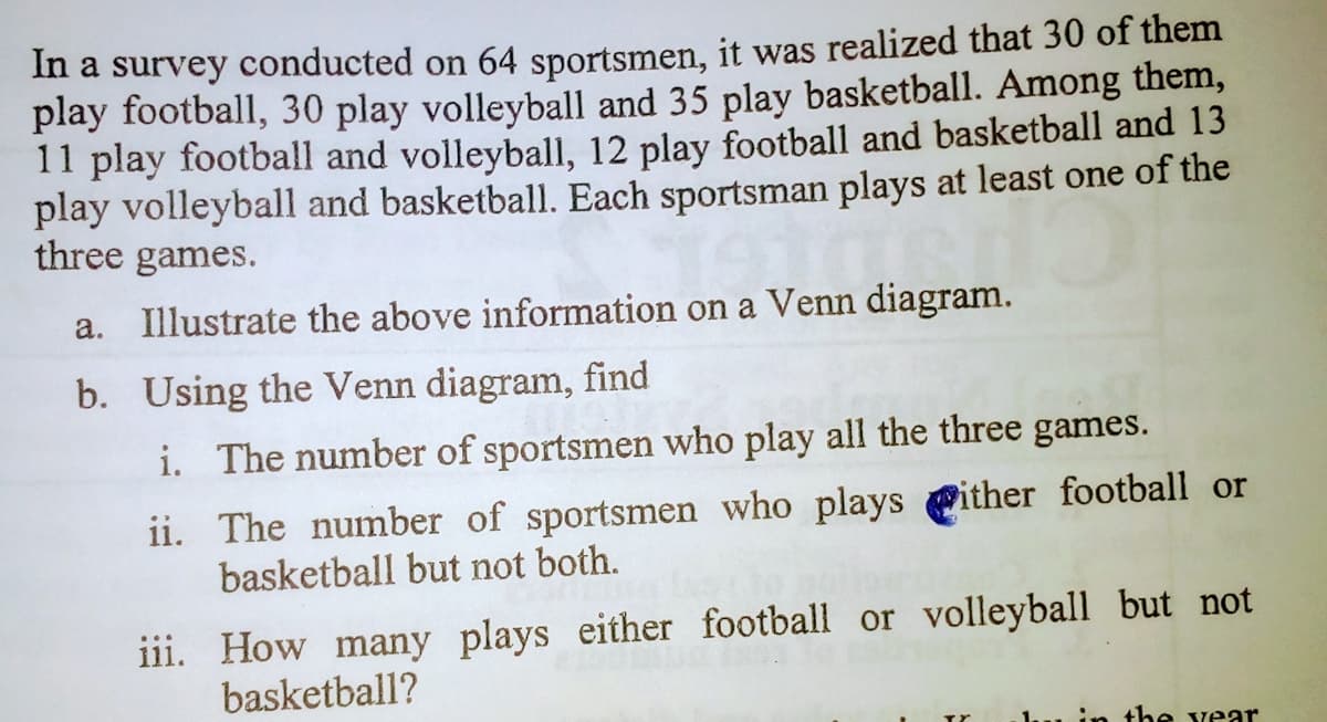 In a survey conducted on 64 sportsmen, it was realized that 30 of them
play football, 30 play volleyball and 35 play basketball. Among them,
11 play football and volleyball, 12 play football and basketball and 13
play volleyball and basketball. Each sportsman plays at least one of the
three games.
a. Illustrate the above information on a Venn diagram.
b. Using the Venn diagram, find
i. The number of sportsmen who play all the three games.
ii. The number of sportsmen who plays Pither football or
basketball but not both.
iii. How many plays either football or volleyball but not
basketball?
the vear
