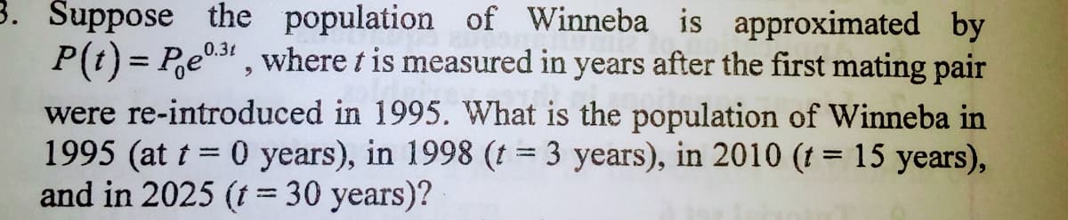 3. Šuppose the population of Winneba is approximated by
P(t) = Pe0.3 , where t is measured in years after the first mating pair
were re-introduced in 1995. What is the population of Winneba in
1995 (at t = 0 years), in 1998 (t = 3 years), in 2010 (t = 15 years),
and in 2025 (t= 30 years)?
