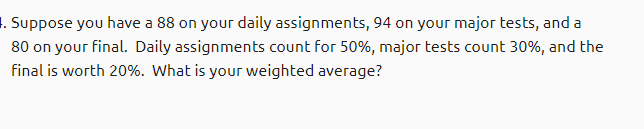 1. Suppose you have a 88 on your daily assignments, 94 on your major tests, and a
80 on your final. Daily assignments count for 50%, major tests count 30%, and the
final is worth 20%. What is your weighted average?
