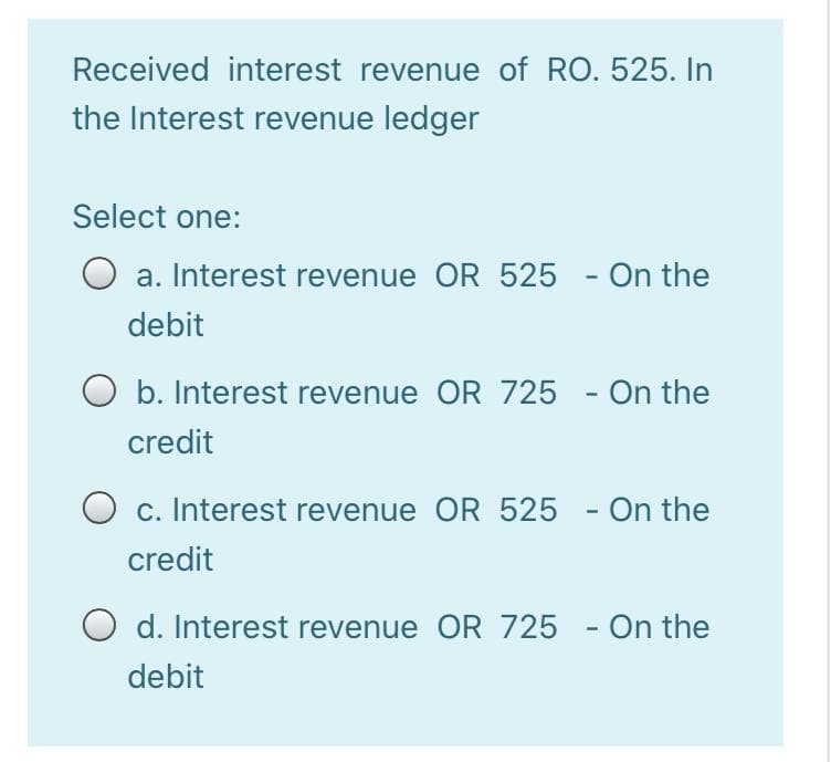 Received interest revenue of RO. 525. In
the Interest revenue ledger
Select one:
O
a. Interest revenue OR 525 - On the
debit
b. Interest revenue OR 725 - On the
credit
O c. Interest revenue OR 525 -
On the
credit
O
d. Interest revenue OR 725 - On the
debit
