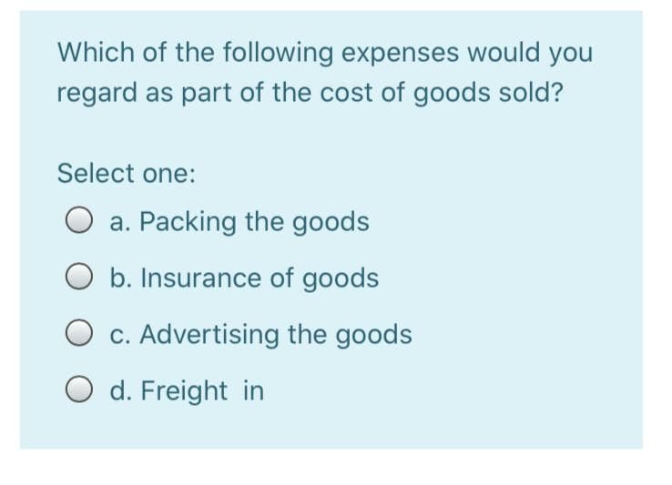 Which of the following expenses would you
regard as part of the cost of goods sold?
Select one:
a. Packing the goods
b. Insurance of goods
O c. Advertising the goods
O d. Freight in
