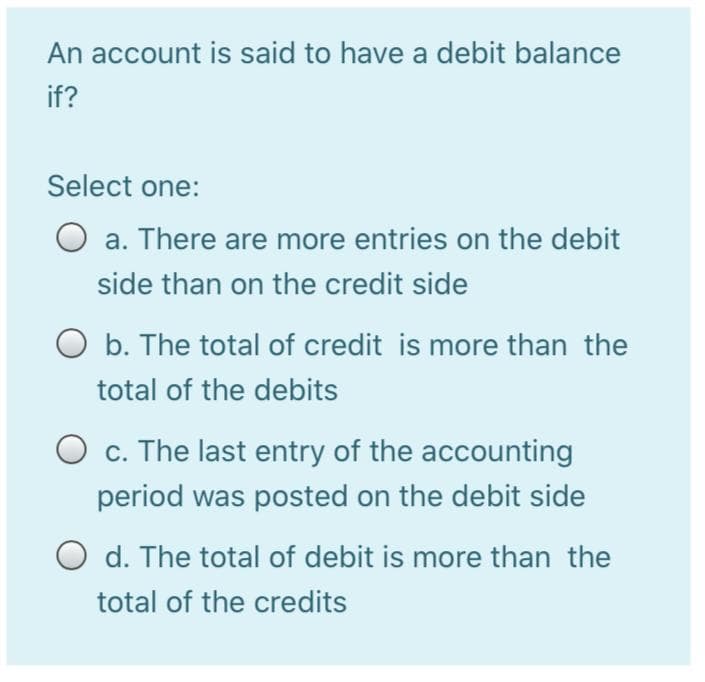 An account is said to have a debit balance
if?
Select one:
O a. There are more entries on the debit
side than on the credit side
O b. The total of credit is more than the
total of the debits
O c. The last entry of the accounting
period was posted on the debit side
O d. The total of debit is more than the
total of the credits
