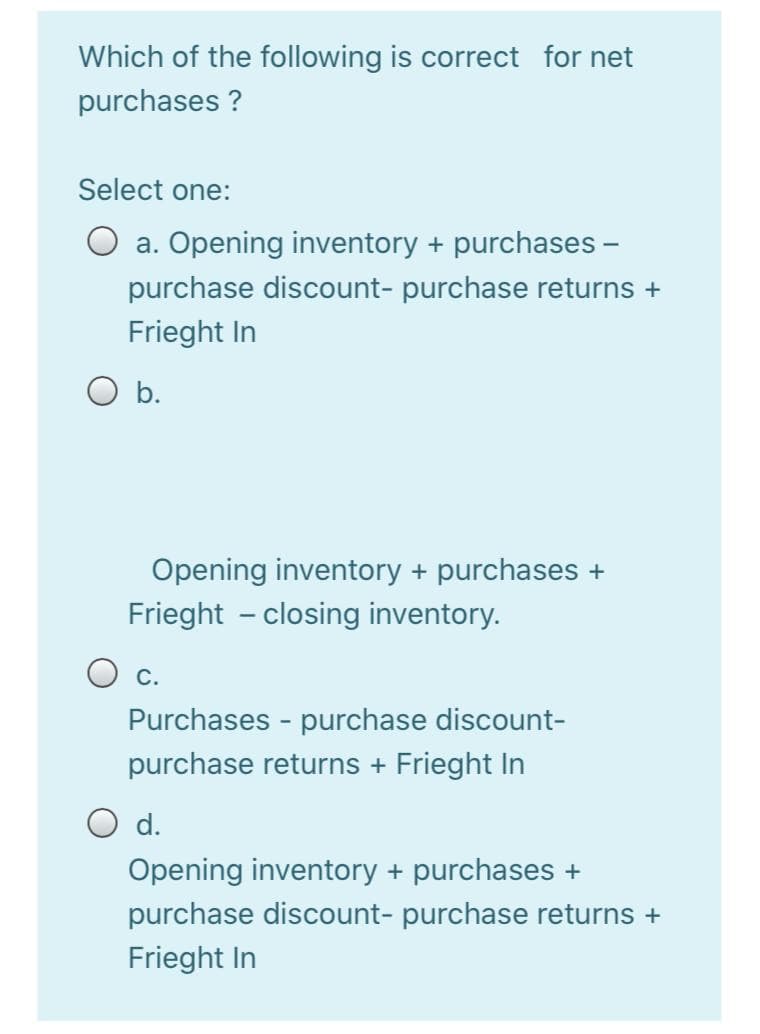 Which of the following is correct for net
purchases ?
Select one:
a. Opening inventory + purchases -
purchase discount- purchase returns +
Frieght In
b.
Opening inventory + purchases +
Frieght - closing inventory.
O c.
Purchases - purchase discount-
purchase returns + Frieght In
O d.
Opening inventory + purchases +
purchase discount- purchase returns +
Frieght In
