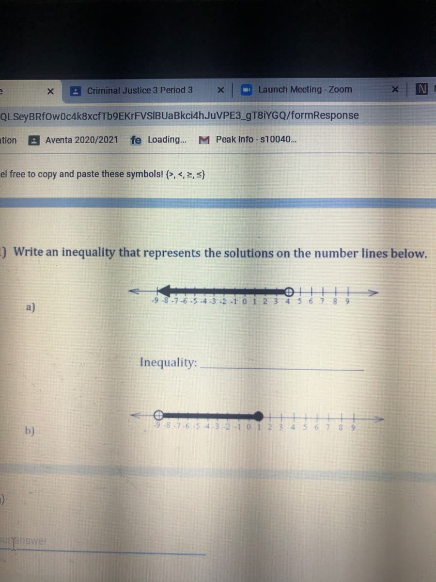 A Criminal Justice 3 Period 3
Launch Meeting-Zoom
N
QLSeyBRfOw0c4k8xcfTb9EKrFVSIBUaBkci4hJuVPE3_9T8İYGQ/formResponse
ation
Aventa 2020/2021
fe Loading... M Peak Info -s10040.
el free to copy and paste these symbols! (>, <, 2, s}
)Write an inequality that represents the solutions on the number lines below.
9 -8-7-6 -5 -4 -3 -2 -1
012
3
6 7
8 9
a)
Inequality:
b)
inswer

