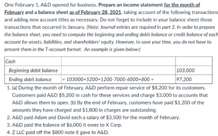 One February 1, A&D opened for business. Prepare an income statement for the month of
February and a balance sheet as of February 28, 2021, taking account of the following transactions
and adding new account titles as necessary. Do not forget to include in your balance sheet those
transactions that occurred in January. (Note: Journal entries are required in part 2. In order to prepare
the balance sheet, you need to compute the beginning and ending debit balance or credit balance of each
account for assets, liabilities, and shareholders' equity. However, to save your time, you do not have to
present them in the T-account format. An example is given below:)
Cash
103,000
97,200
Beginning debit balance
Ending debit balance
= 103000+5200+1200-7000-6000+800 =
1. (a) During the month of February, A&D perform repair service of $8,200 for its customers.
Customers paid A&D $5.200 in cash for these services and charge $3,000 to accounts that
A&D allows them to open. (b) By the end of February, customers have paid $1,200 of the
amounts they have charged and $1,800 in charges are outstanding.
2. A&D paid Adam and David each a salary of $3,500 for the month of February.
3. A&D paid the balance of $6,000 it owes to X Corp.
4. Z LLC paid off the $800 note it gave to A&D.
