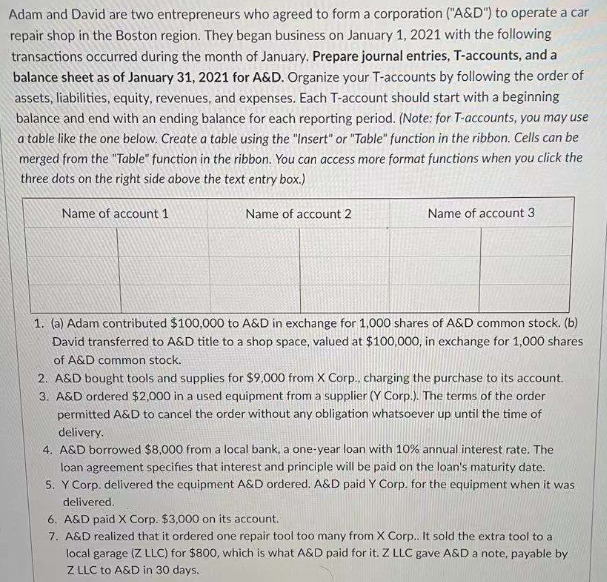 Adam and David are two entrepreneurs who agreed to form a corporation ("A&D") to operate a car
repair shop in the Boston region. They began business on January 1, 2021 with the following
transactions occurred during the month of January. Prepare journal entries, T-accounts, and a
balance sheet as of January 31, 2021 for A&D. Organize your T-accounts by following the order of
assets, liabilities, equity, revenues, and expenses. Each T-account should start with a beginning
balance and end with an ending balance for each reporting period. (Note: for T-accounts, you may use
a table like the one below. Create a table using the "Insert" or "Table" function in the ribbon. Cells can be
merged from the "Table" function in the ribbon. You can access more format functions when you click the
three dots on the right side above the text entry box.)
Name of account 1
Name of account 2
Name of account 3
1. (a) Adam contributed $100,000 to A&D in exchange for 1,000 shares of A&D common stock. (b)
David transferred to A&D title to a shop space, valued at $100,000, in exchange for 1,000 shares
of A&D common stock.
2. A&D bought tools and supplies for $9,000 from X Corp., charging the purchase to its account.
3. A&D ordered $2,000 in a used equipment from a supplier (Y Corp.). The terms of the order
permitted A&D to cancel the order without any obligation whatsoever up until the time of
delivery.
4. A&D borrowed $8,000 from a local bank, a one-year loan with 10% annual interest rate. The
loan agreement specifies that interest and principle will be paid on the loan's maturity date.
S. Y Corp. delivered the equipment A&D ordered. A&D paid Y Corp. for the equipment when it was
delivered.
6. A&D paid X Corp. $3,000 on its account.
7. A&D realized that it ordered one repair tool too many from X Corp.. It sold the extra tool to a
local garage (Z LLC) for $800, which is what A&D paid for it. Z LLC gave A&D a note, payable by
Z LLC to A&D in 30 days.
