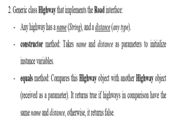 2.Generic clas Highway that implements the Road interface:
· Any highway has a name (String), and a dstnce (any ype).
constructor method: Takes name and distance as parameters to imitialize
instance variables.
equals method: Compares this Highway object with another Highway object
(received as a parameter). It returns true if highways in comparison have the
same name and distance, otherwise, it retums false.
