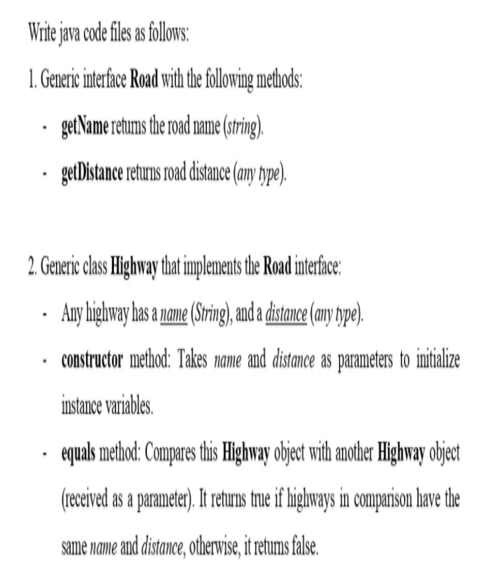 Write java code files as follows:
1. Generic interface Road with the following methods:
getName retums the road name (string).
getDistance returns road distance (amy ype).
2. Generic clas Highway that implements the Road interface:
· Any highway has a name (Sring), and a distane (my ype).
constructor method: Takes name and distance as parameters to imitialize
instance variables.
• quals method: Compares this Highway object with another Highway object
(receved as a parameter). It returns tre if lighways in companion have the
same name and distance, otherwise, it retums false.
