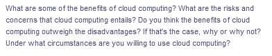 What are some of the benefits of cloud computing? What are the risks and
concerns that cloud computing entails? Do you think the benefits of cloud
computing outweigh the disadvantages? If that's the case, why or why not?
Under what circumstances are you willing to use cloud computing?