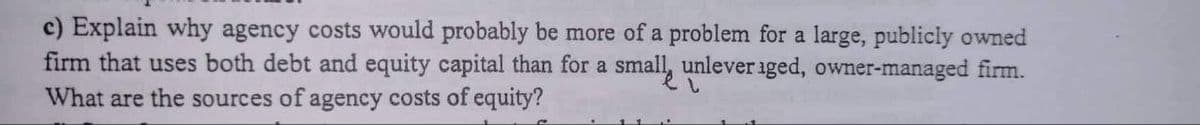 c) Explain why agency costs would probably be more of a problem for a large, publicly owned
firm that uses both debt and equity capital than for a small unlever iged, owner-managed firm.
What are the sources of agency costs of equity?