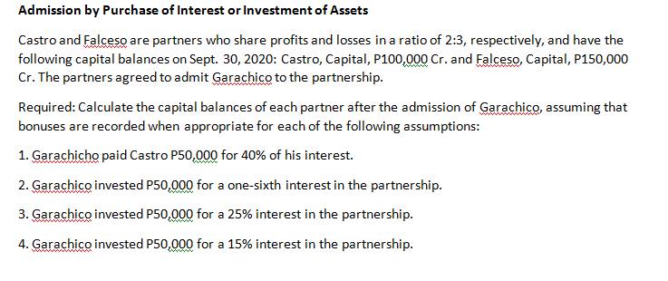 Admission by Purchase of Interest or Investment of Assets
Castro and Falceso are partners who share profits and losses in a ratio of 2:3, respectively, and have the
following capital balances on Sept. 30, 2020: Castro, Capital, P100,000 Cr. and Falceso, Capital, P150,000
Cr. The partners agreed to admit Garachico to the partnership.
wwww
Required: Calculate the capital balances of each partner after the admission of Garachico, assuming that
bonuses are recorded when appropriate for each of the following assumptions:
1. Garachicho paid Castro P50,000 for 40% of his interest.
2. Garachico invested P50,000 for a one-sixth interest in the partnership.
3. Garachico invested P50,000 for a 25% interest in the partnership.
4. Garachico invested P50,000 for a 15% interest in the partnership.
