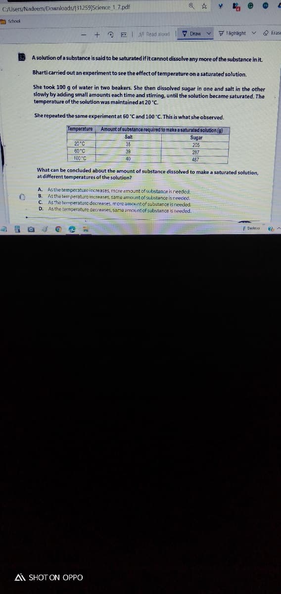 C/Users/Nadeem/Downloads/131259]Science 1 7.pdf
O school
O EI A Read aload
7 Draw
7 Highlight
O Erase
v.
- +
A solution of a substance is said to be saturated if it cannot dissolve any more of the substance in it.
Bharti carried out an experiment to see the effect of temperature on a saturated solution.
She took 100 g of water in two beakers. She then dissolved sugar in one and salt in the other
slowly by adding small amounts each time and stirring, until the solution became saturated. The
temperature of the solution was maintained at 20 °C.
She repeated the same experiment at 60 °Cand 100 "C. This is what she observed.
Temperature
Amount of substance required to make a saturated solution (g)
Salt
Sugar
20 °C
35
205
60°C
39
287
100 C
40
487
What can be concluded about the amount of substance dissolved to make a saturated solution,
at different temperatures of the solution?
A. As the temperature increases, mcre emount of substance is needed:
B. As the termperature increases, same amount of substance is needed.
C. Asthe temperature decreases, more amount of substance is needed.
D. As the temperature decreases, same emount of substance is needed.
| Deskton
Ai SHOT ON OPPO
