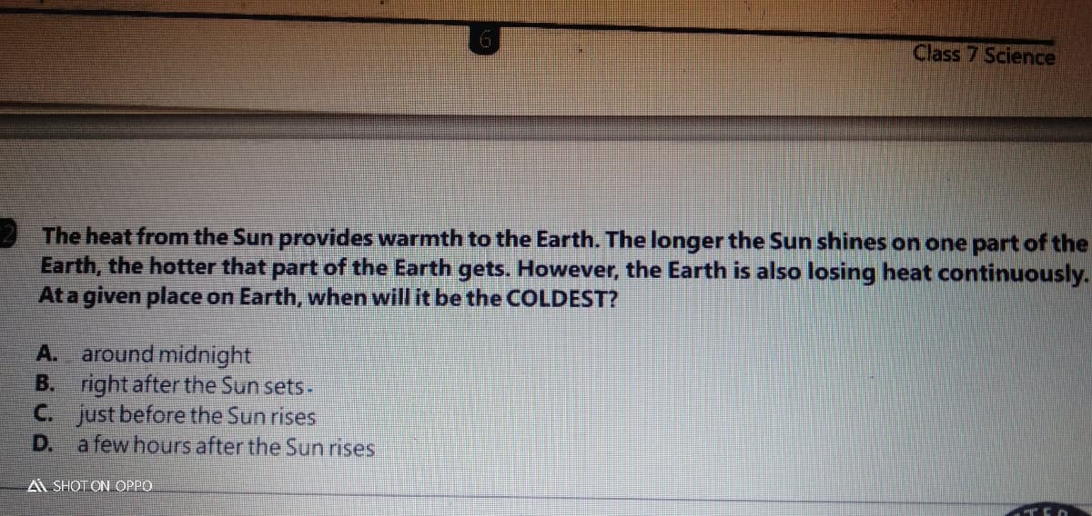 Class 7 Science
The heat from the Sun provides warmth to the Earth. The longer the Sun shines on one part of the
Earth, the hotter that part of the Earth gets. However, the Earth is also losing heat continuously.
Ata given place on Earth, when will it be the COLDEST?
around midnight
right after the Sun sets.
C. just before the Sun rises
D.
A.
B.
a few hours after the Sun rises
A SHOT ON OPPO
